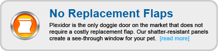 Plexidor is the only doggie door on the market that does not require a costly replacement flap. Our shatter-resistant panels create a see-through window for your pet.
